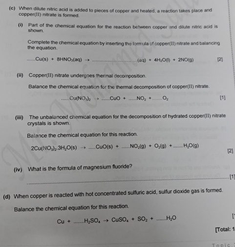 When dilute nitric acid is added to pieces of copper and heated, a reaction takes place and 
copper(11) nitrate is formed. 
(i) Part of the chemical equation for the reaction between copper and dilute nitric acid is 
shown. 
Complete the chemical equation by inserting the formula of copper(11) nitrate and balancing 
the equation. 
_ Cu(s)+8HNO_3(aq) - _
(aq)+4H_2O(l)+2NO(g) [2] 
(ii) Copper(II) nitrate undergoes thermal decomposition. 
Balance the chemical equation for the thermal decomposition of copper(11) nitrate.
Cu(NO_3)_2to ...CuO+...NO_2+ _  ...O_2 [1] 
(iii) The unbalanced chemical equation for the decomposition of hydrated copper(11) nitrate 
crystals is shown. 
Balance the chemical equation for this reaction.
2Cu(NO_3)_2.3H_2O(s)to ...CuO(s)+...NO_2(g)+O_2(g)+...H_2O(g) [2] 
(iv) What is the formula of magnesium fluoride? 
_[1] 
(d) When copper is reacted with hot concentrated sulfuric acid, sulfur dioxide gas is formed. 
Balance the chemical equation for this reaction.
Cu+...H_2SO_4to CuSO_4+SO_2+...H_2O _ 
[Total: 1 
Tanic