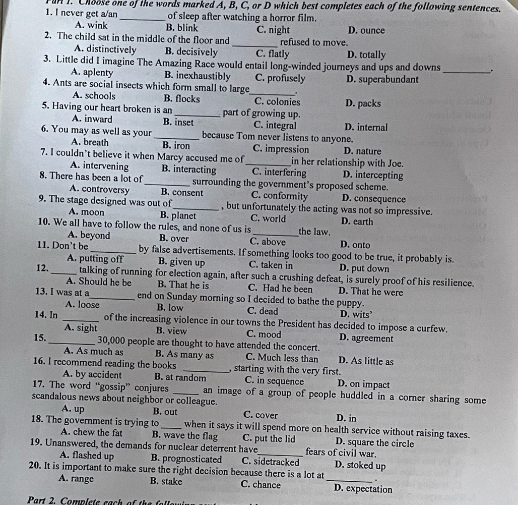 Fun I. Choose one of the words marked A, B, C, or D which best completes each of the following sentences.
1. I never get a/an _of sleep after watching a horror film.
A. wink B. blink C. night D. ounce
2. The child sat in the middle of the floor and _refused to move.
A. distinctively B. decisively C. flatly D. totally
3. Little did I imagine The Amazing Race would entail long-winded journeys and ups and downs
A. aplenty B. inexhaustibly C. profusely
_
4. Ants are social insects which form small to large_ . D. superabundant
A. schools B. flocks C. colonies D. packs
5. Having our heart broken is an _part of growing up.
A. inward B. inset C. integral D. internal
6. You may as well as your_ because Tom never listens to anyone.
A. breath B. iron C. impression D. nature
7. I couldn’t believe it when Marcy accused me of_ in her relationship with Joe.
A. intervening B. interacting C. interfering D. intercepting
8. There has been a lot of_ surrounding the government’s proposed scheme.
A. controversy B. consent C. conformity D. consequence
9. The stage designed was out of_ , but unfortunately the acting was not so impressive.
A. moon B. planet C. world D. earth
10. We all have to follow the rules, and none of us is _the law.
A. beyond B. over C. above D. onto
11. Don't be _by false advertisements. If something looks too good to be true, it probably is.
A. putting off B. given up C. taken in D. put down
12._ talking of running for election again, after such a crushing defeat, is surely proof of his resilience.
A. Should he be B. That he is C. Had he been D. That he were
13. I was at a_ end on Sunday morning so I decided to bathe the puppy.
A. loose B. low C. dead D. wits’
14. In _of the increasing violence in our towns the President has decided to impose a curfew.
A. sight B. view C. mood D. agreement
15._ 30,000 people are thought to have attended the concert.
A. As much as B. As many as C. Much less than D. As little as
16. I recommend reading the books _, starting with the very first.
A. by accident B. at random C. in sequence D. on impact
17. The word “gossip” conjures _an image of a group of people huddled in a corner sharing some
scandalous news about neighbor or colleague.
A. up B. out C. cover D. in
18. The government is trying to _when it says it will spend more on health service without raising taxes.
A. chew the fat B. wave the flag C. put the lid D. square the circle
19. Unanswered, the demands for nuclear deterrent have_ fears of civil war.
A. flashed up B. prognosticated C. sidetracked D. stoked up
20. It is important to make sure the right decision because there is a lot at _.
A. range B. stake C. chance D. expectation
Part 2. Complete each of  the