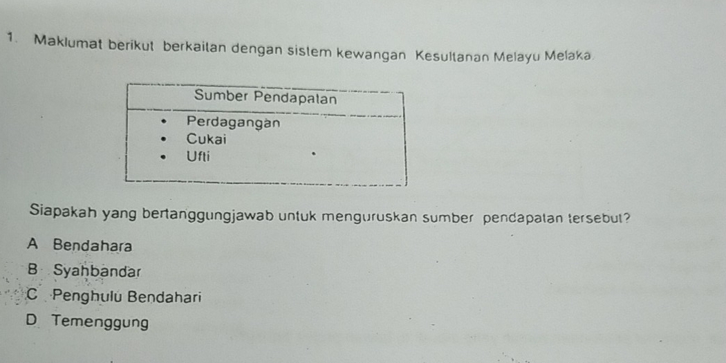 Maklumat berikut berkaitan dengan sistem kewangan Kesultanan Melayu Meľaka.
Siapakah yang bertanggungjawab untuk menguruskan sumber pendapalan tersebut?
A Bendahara
B Syahbandar
C Penghulu Bendahari
D Temenggung