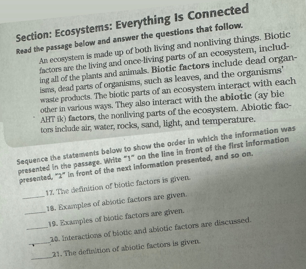 Ecosystems: Everything Is Connected 
Read the passage below and answer the questions that follow. 
An ecosystem is made up of both living and nonliving things. Biotic 
factors are the living and once-living parts of an ecosystem, includ- 
ing all of the plants and animals. Biotic factors include dead organ- 
isms, dead parts of organisms, such as leaves, and the organisms’ 
waste products. The biotic parts of an ecosystem interact with each 
other in various ways. They also interact with the abiotic (ay bie 
AHT ik) factors, the nonliving parts of the ecosystem. Abiotic fac- 
tors include air, water, rocks, sand, light, and temperature. 
Sequence the statements below to show the order in which the information was 
presented in the passage. Write “ 1 ” on the line in front of the first information 
presented, “ 2 ” in front of the next information presented, and so on. 
17. The definition of biotic factors is given. 
_18. Examples of abiotic factors are given. 
_19. Examples of biotic factors are given. 
_20. Interactions of biotic and abiotic factors are discussed. 
_ 
_21. The definition of abiotic factors is given.