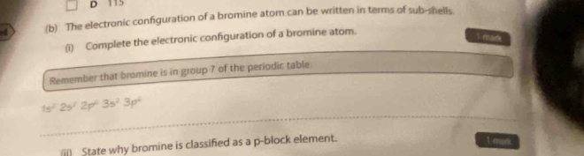 115
-4 (b) The electronic configuration of a bromine atom can be written in terms of sub-shells 
(i) Complete the electronic configuration of a bromine atom. 
I mark 
Remember that bromine is in group 7 of the periodic table.
1s^22s^22p^23s^23p^2
ii State why bromine is classified as a p-block element. 
1 mark