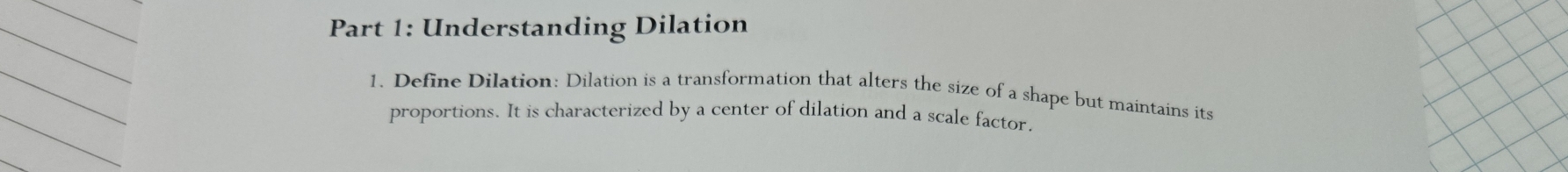 Understanding Dilation 
1. Define Dilation: Dilation is a transformation that alters the size of a shape but maintains its 
proportions. It is characterized by a center of dilation and a scale factor.