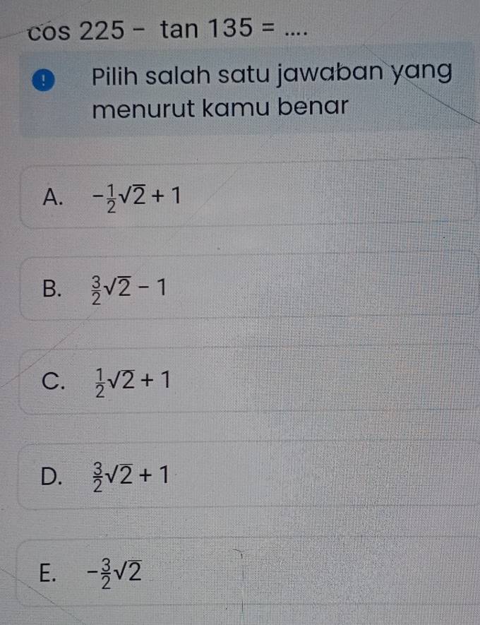 cos 225-tan 135= _
Pilih salah satu jawaban yang
menurut kamu benar
A. - 1/2 sqrt(2)+1
B.  3/2 sqrt(2)-1
C.  1/2 sqrt(2)+1
D.  3/2 sqrt(2)+1
E. - 3/2 sqrt(2)