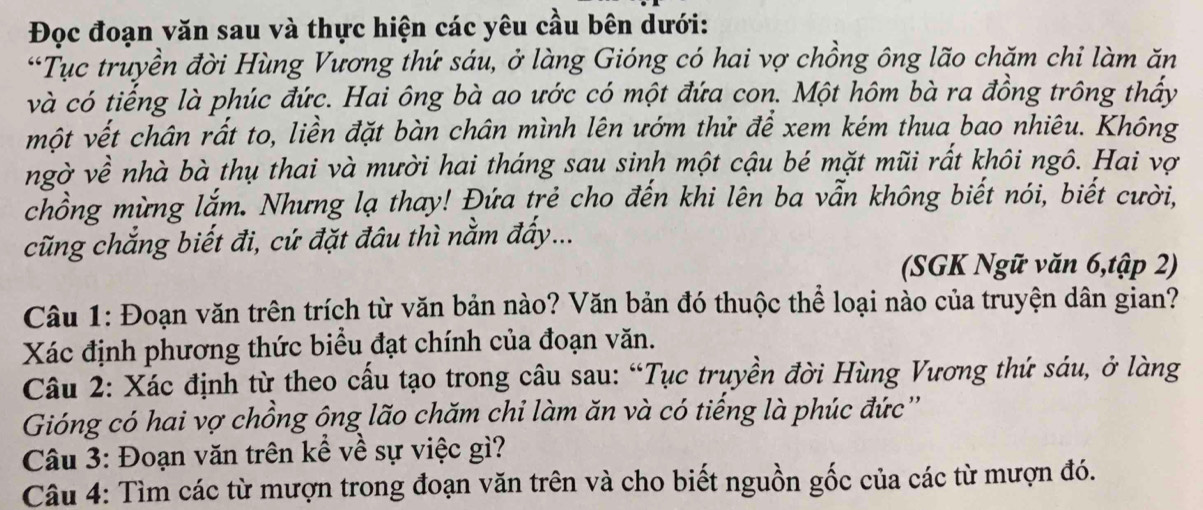 Đọc đoạn văn sau và thực hiện các yêu cầu bên dưới: 
*Tục truyền đời Hùng Vương thứ sáu, ở làng Gióng có hai vợ chồng ông lão chăm chi làm ăn 
và có tiếng là phúc đức. Hai ông bà ao ước có một đứa con. Một hôm bà ra đồng trông thấy 
một vết chân rất to, liền đặt bàn chân mình lên ướm thử để xem kém thua bao nhiêu. Không 
ngờ về nhà bà thụ thai và mười hai tháng sau sinh một cậu bé mặt mũi rất khôi ngô. Hai vợ 
chồng mừng lắm. Nhưng lạ thay! Đứa trẻ cho đến khi lên ba vẫn không biết nói, biết cười, 
cũng chắng biết đi, cứ đặt đâu thì nằm đẩy... 
(SGK Ngữ văn 6,tập 2) 
Câu 1: Đoạn văn trên trích từ văn bản nào? Văn bản đó thuộc thể loại nào của truyện dân gian? 
Xác định phương thức biểu đạt chính của đoạn văn. 
Câu 2: Xác định từ theo cấu tạo trong câu sau: “Tục truyền đời Hùng Vương thứ sáu, ở làng 
Gióng có hai vợ chồng ông lão chăm chi làm ăn và có tiếng là phúc đức'' 
Câu 3: Đoạn văn trên kể về sự việc gì? 
Câu 4: Tìm các từ mượn trong đoạn văn trên và cho biết nguồn gốc của các từ mượn đó.