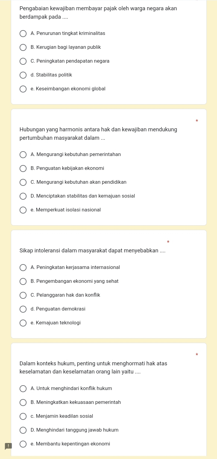 Pengabaian kewajiban membayar pajak oleh warga negara akan
berdampak pada ....
A. Penurunan tingkat kriminalitas
B. Kerugian bagi layanan publik
C. Peningkatan pendapatan negara
d. Stabilitas politik
e. Keseimbangan ekonomi global
Hubungan yang harmonis antara hak dan kewajiban mendukung
pertumbuhan masyarakat dalam ...
A. Mengurangi kebutuhan pemerintahan
B. Penguatan kebijakan ekonomi
C. Mengurangi kebutuhan akan pendidikan
D. Menciptakan stabilitas dan kemajuan sosial
e. Memperkuat isolasi nasional
Sikap intoleransi dalam masyarakat dapat menyebabkan ....
A. Peningkatan kerjasama internasional
B. Pengembangan ekonomi yang sehat
C. Pelanggaran hak dan konflik
d. Penguatan demokrasi
e. Kemajuan teknologi
Dalam konteks hukum, penting untuk menghormati hak atas
keselamatan dan keselamatan orang lain yaitu ....
A. Untuk menghindari konflik hukum
B. Meningkatkan kekuasaan pemerintah
c. Menjamin keadilan sosial
D. Menghindari tanggung jawab hukum
e. Membantu kepentingan ekonomi