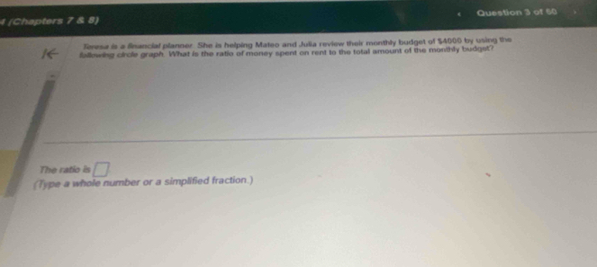 4 (Chapters 2 Question 3 of 60 
Teresa is a financial planner. She is helping Mateo and Julia review their monthly budget of $4000 by using the 
fallowing circle graph. What is the ratio of money spent on rent to the total amount of the monthly budgst? 
The ratio is □ 
(Type a whole number or a simplified fraction )