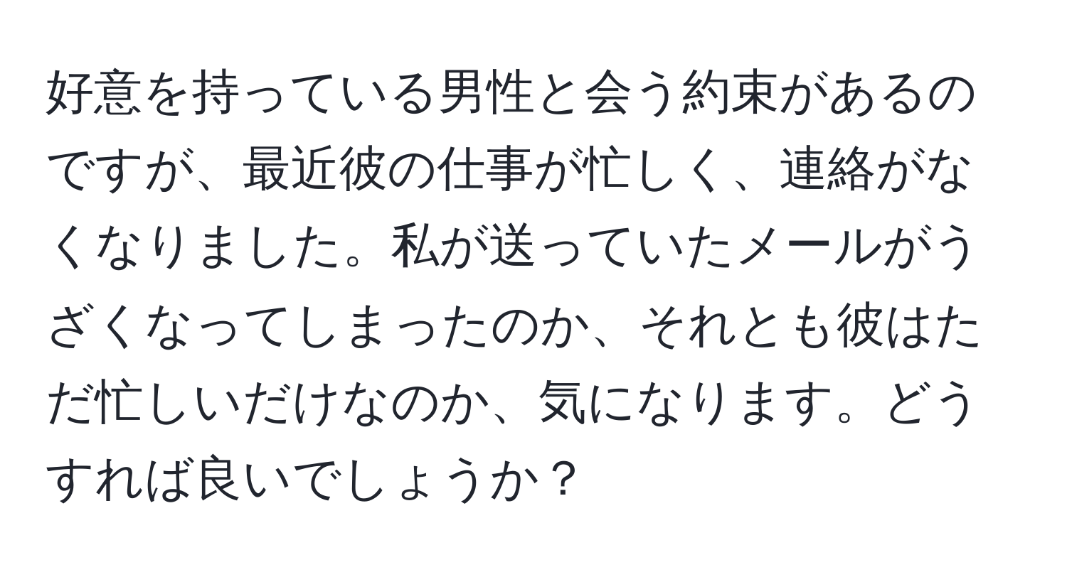 好意を持っている男性と会う約束があるのですが、最近彼の仕事が忙しく、連絡がなくなりました。私が送っていたメールがうざくなってしまったのか、それとも彼はただ忙しいだけなのか、気になります。どうすれば良いでしょうか？