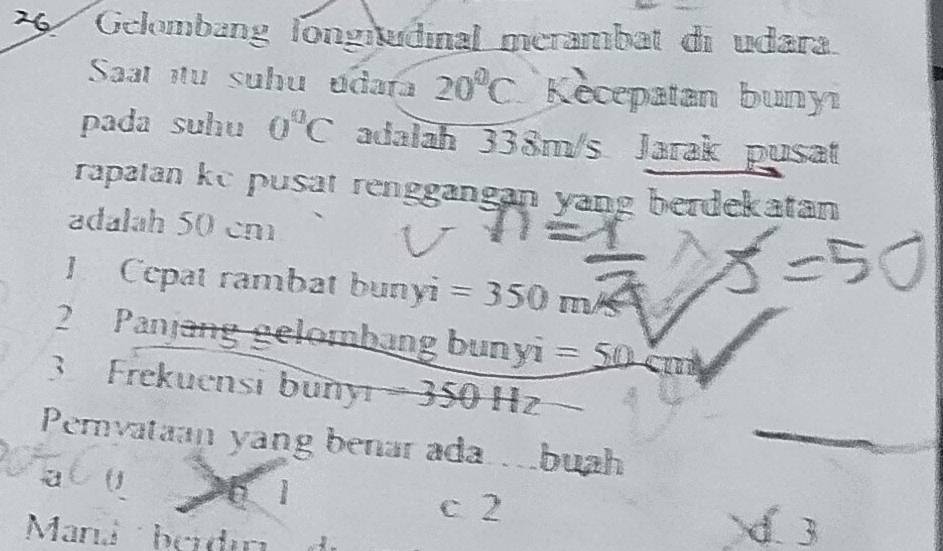 Gelombang longitudinal merambat di udara
Saat tu suhu udara 20°C Kecepatan bunyi
pada suhu 0°C adalah 338m/s Jarak pusat
rapatan ke pusat renggangan yang berdekatan 
adalah 50 cm
J Cepat rambat bunyi =350m/s^2
2 Panjang gelombang bunyi =50 ∠ TII
3 Frekuensi buny _1=350Hz
Peryataan yang benar ada.buah_
a (
c 2
Mand berdin
d 1