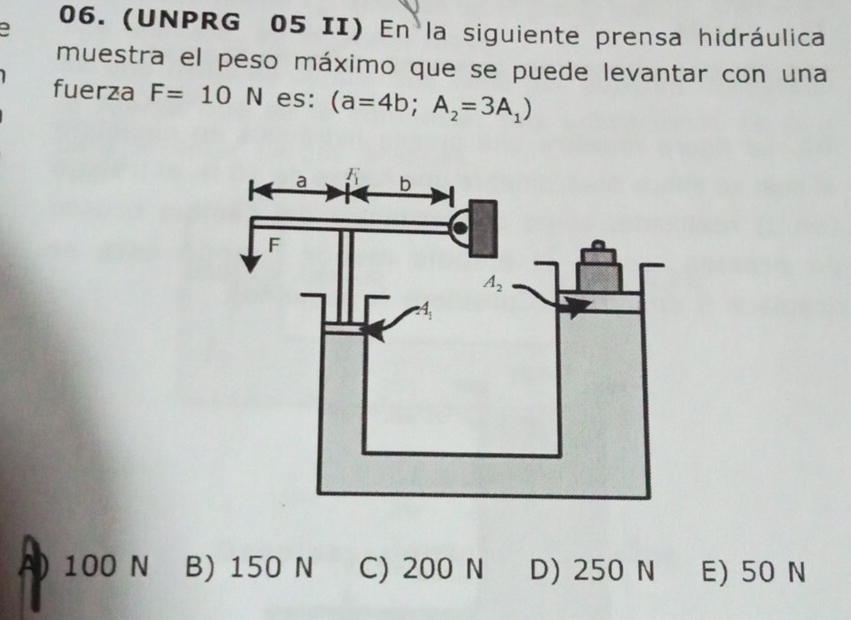 a 06. (UNPRG 05 II) En la siguiente prensa hidráulica
muestra el peso máximo que se puede levantar con una
fuerza F=10N es: (a=4b;A_2=3A_1)
A) 100 N B) 150 N C) 200 N D) 250 N E) 50 N