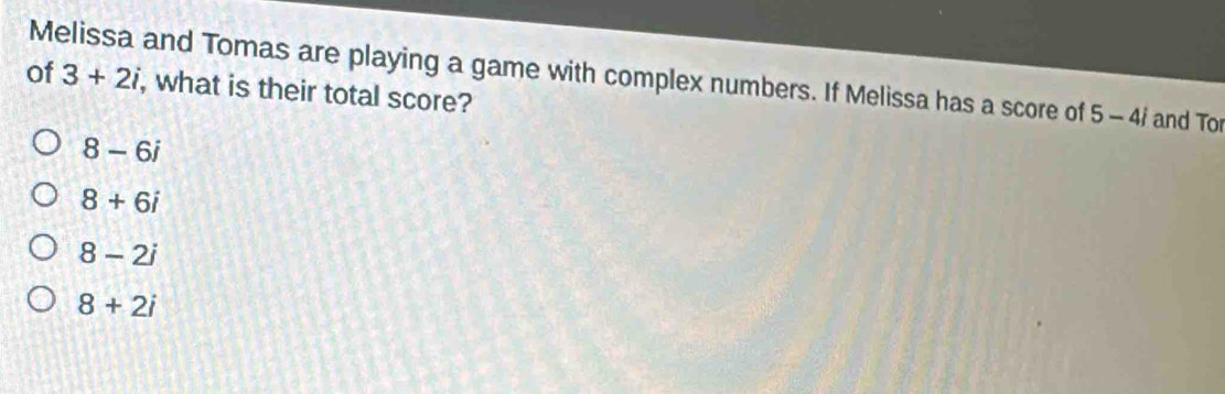 Melissa and Tomas are playing a game with complex numbers. If Melissa has a score of 3+2i 5-4i and Tor
of , what is their total score?
8-6i
8+6i
8-2i
8+2i