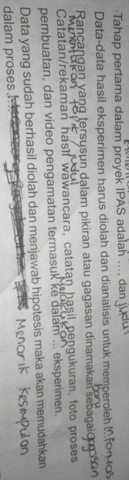 Tahap pertama dalam proyek IPAS adalah ..., dan 
Data-data hasil eksperimen harus diolah dan dianalisis untuk memperoleh 
Rançangan yang tersųsun dalam pikiran atau gagasan dinamakan sebagaio 
Catatan/rekaman hasil wawancara, catatan hasil pengukuran, foto proses 
pembuatan, dan video pengamatan termasuk ke dalam ... eksperimen. 
Data yang sudah berhasil diolah dan menjawab hipotesis maka akan memudahkan 
dalam proses