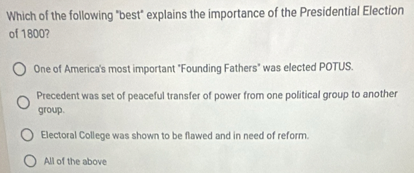 Which of the following "best" explains the importance of the Presidential Election
of 1800?
One of America's most important "Founding Fathers" was elected POTUS.
Precedent was set of peaceful transfer of power from one political group to another
group.
Electoral College was shown to be flawed and in need of reform.
All of the above