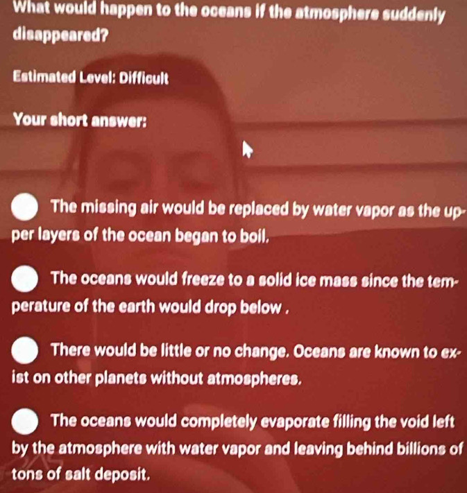 What would happen to the oceans if the atmosphere suddenly
disappeared?
Estimated Level: Difficult
Your short answer:
The missing air would be replaced by water vapor as the up-
per layers of the ocean began to boil.
The oceans would freeze to a solid ice mass since the tem-
perature of the earth would drop below .
There would be little or no change. Oceans are known to ex-
ist on other planets without atmospheres.
The oceans would completely evaporate filling the void left
by the atmosphere with water vapor and leaving behind billions of
tons of salt deposit.