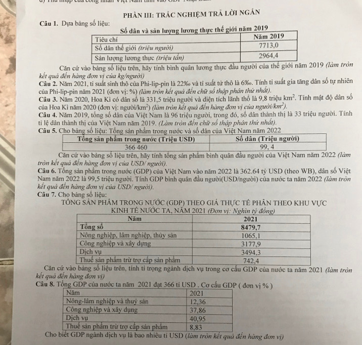 phÂN III: TrÁC nGHIệM tRẬ lờI ngắn
Câu 1. Dựa bảng số liệu:
2019
Căn cứ vào bảng số liệu trên, hãy tính bình quân lương thực đầu người của thế giới năm 2019 (làm tròn
kết quả đến hàng đơn vị của kg/người)
Câu 2. Năm 2021, tỉ suất sinh thô của Phi-lip-pin là 22‰ và tỉ suất tử thô là 6‰. Tính tỉ suất gia tăng dân số tự nhiên
của Phi-lip-pin năm 2021 (đơn vị: %) (làm tròn kết quả đến chữ số thập phân thứ nhất).
Câu 3. Năm 2020, Hoa Kì có dân số là 331,5 triệu người và diện tích lãnh thổ là 9,8 triệu km^2 *. Tính mật độ dân số
của Hoa Kì năm 2020 (đơn vị: người/km²) (làm tròn kết quả đến hàng đơn vị của người/ km^2
Câu 4. Năm 2019, tổng số dân của Việt Nam là 96 triệu người, trong đó, số dân thành thị là 33 triệu người. Tính
tỉ lệ dân thành thị của Việt Nam năm 2019. (Làm tròn đến chữ số thập phân thứ nhất).
Căn cứ vào bảng số liệu trên, hãy tính tổng sản phẩm bình quân đầu người của Việt Nam năm 2022 (làm
tròn kết quả đến hàng đơn vị của USD/người).
Câu 6. Tổng sản phẩm trong nước (GDP) của Việt Nam vào năm 2022 là 362.64 tỷ USD (theo WB), dân số Việt
Nam năm 2022 là 99,5 triệu người. Tính GDP bình quân đầu người(USD/người) của nước ta năm 2022 (làm tròn
kết quả đến hàng đơn vị của USD/ người).
Câu 7. Cho bảng số liệu:
TÔNG SẢN PHÁM TRONG NƯỚC (GDP) THEO GIÁ THựC TÊ PHÂN THEO KHU VựC
Căn cứ vào bảng số liệu trên, tính tỉ trọng ngành dịch vụ trong cơ cấu GDP của nước ta năm 2021 (làm tròn
kết quả đến hàng đơn vị)
Câu 8. Tổng GDP của nước ta năm 2021 đạt 366 tỉ USD . Cơ cấu GDP (ơn vị % )
Cho biết GDP ngành dịch vụ là bao nhiêu ti USD (làm tròn kết quả đến hàng đơn vị)
