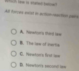 Which law is stated below?
All forces exist in action-reaction pairs
A. Newton's third law
B. The law of inertia
C. Newton's first law
D. Newton's second law