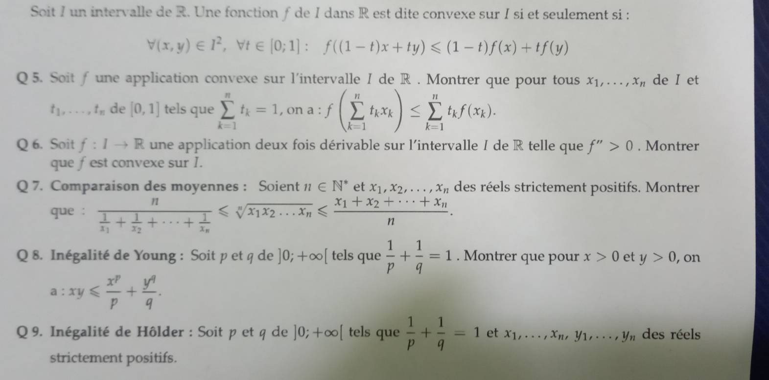 Soit I un intervalle de R. Une fonction ƒ de I dans R est dite convexe sur I si et seulement si :
forall (x,y)∈ I^2,forall t∈ [0;1]:f((1-t)x+ty)≤slant (1-t)f(x)+tf(y)
Q5. Soit ∫ une application convexe sur l'intervalle I de R . Montrer que pour tous x_1,...,x_n de I et
t_1,...,t_n de [0,1] tels que sumlimits _(k=1)^nt_k=1 , on a : f(sumlimits _(k=1)^nt_kx_k)≤ sumlimits _(k=1)^nt_kf(x_k).
Q 6. Soit f:Ito R une application deux fois dérivable sur l'intervalle I de R telle que f''>0. Montrer
que fest convexe sur I.
Q 7. Comparaison des moyennes : Soient n∈ N^* et x_1,x_2,...,x_n des réels strictement positifs. Montrer
que : frac nfrac 1x_1+frac 1x_2+·s +frac 1x_n≤slant sqrt[n](x_1)x_2...x_n≤slant frac x_1+x_2+·s +x_nn.
Q 8. Inégalité de Young : Soit p et q de ]0;+∈fty [ tels que  1/p + 1/q =1. Montrer que pour x>0 et y>0 , on
a:xy≤slant  x^p/p + y^q/q .
Q 9. Inégalité de Hôlder : Soit p et q de ]0;+∈fty [ tels que  1/p + 1/q =1 et x_1,...,x_n,y_1,...,y_n des réels
strictement positifs.