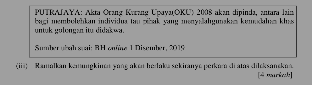 PUTRAJAYA: Akta Orang Kurang Upaya(OKU) 2008 akan dipinda, antara lain 
bagi membolehkan individua tau pihak yang menyalahgunakan kemudahan khas 
untuk golongan itu didakwa. 
Sumber ubah suai: BH online 1 Disember, 2019
(iii) Ramalkan kemungkinan yang akan berlaku sekiranya perkara di atas dilaksanakan. 
[4 markah]