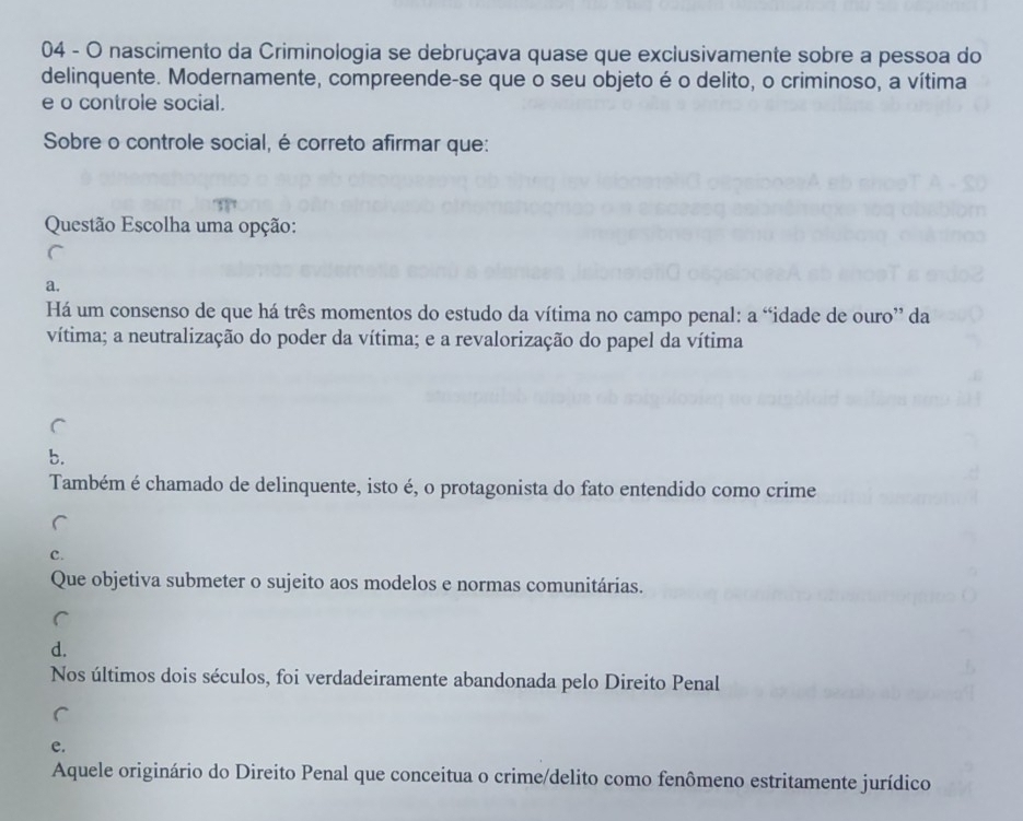 nascimento da Criminologia se debruçava quase que exclusivamente sobre a pessoa do
delinquente. Modernamente, compreende-se que o seu objeto é o delito, o criminoso, a vítima
e o controle social.
Sobre o controle social, é correto afirmar que:
Questão Escolha uma opção:
a.
Há um consenso de que há três momentos do estudo da vítima no campo penal: a “idade de ouro” da
vítima; a neutralização do poder da vítima; e a revalorização do papel da vítima
b.
Também é chamado de delinquente, isto é, o protagonista do fato entendido como crime
c.
Que objetiva submeter o sujeito aos modelos e normas comunitárias.
d.
Nos últimos dois séculos, foi verdadeiramente abandonada pelo Direito Penal
e.
Aquele originário do Direito Penal que conceitua o crime/delito como fenômeno estritamente jurídico