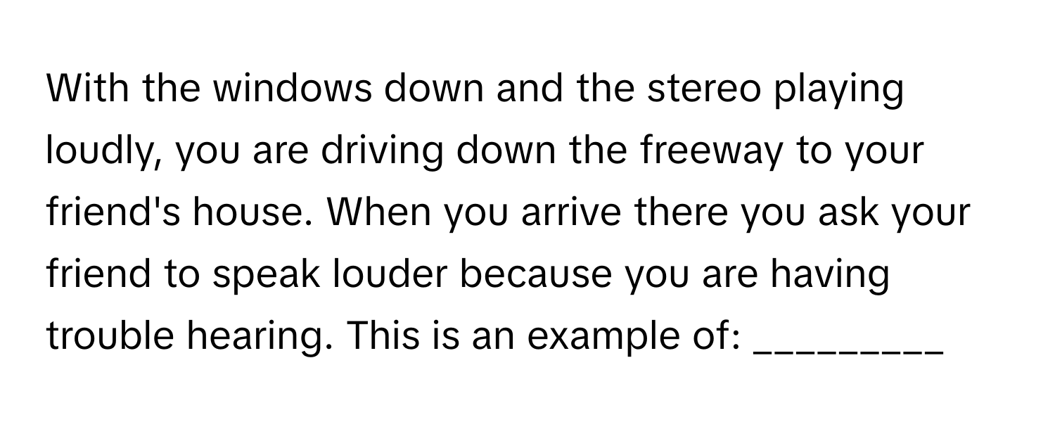 With the windows down and the stereo playing loudly, you are driving down the freeway to your friend's house. When you arrive there you ask your friend to speak louder because you are having trouble hearing. This is an example of: _________