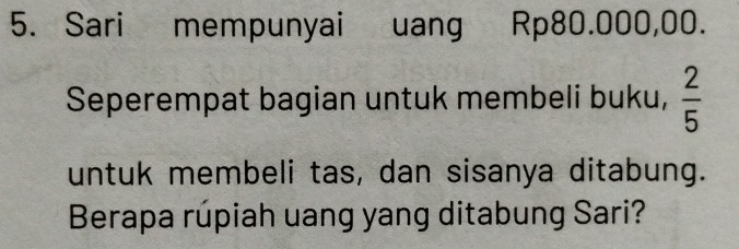 Sari mempunyai uang Rp80.000,00. 
Seperempat bagian untuk membeli buku,  2/5 
untuk membeli tas, dan sisanya ditabung. 
Berapa rúpiah uang yang ditabung Sari?