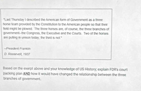 "Last Thursday I described the American form of Government as a three 
horse team provided by the Constitution to the American people so that their 
field might be plowed. The three horses are, of course, the three branches of 
government--the Congress, the Executive and the Courts. Two of the horses 
are pulling in unison today; the third is not." 
--President Franklin 
D. Roosevelt, 1937 
Based on the exerpt above and your knowledge of US History; explain FDR's court 
packing plan AND how it would have changed the relationship between the three 
branches of government.