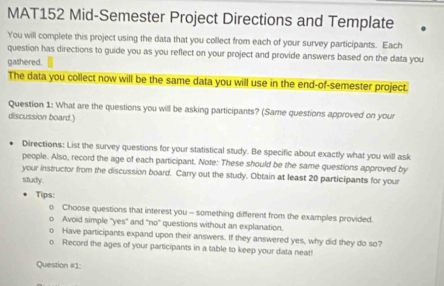 MAT152 Mid-Semester Project Directions and Template 
You will complete this project using the data that you collect from each of your survey participants. Each 
question has directions to guide you as you reflect on your project and provide answers based on the data you 
gathered. 
The data you collect now will be the same data you will use in the end-of-semester project. 
Question 1: What are the questions you will be asking participants? (Same questions approved on your 
discussion board.) 
Directions: List the survey questions for your statistical study. Be specific about exactly what you will ask 
people. Also, record the age of each participant. Note: These should be the same questions approved by 
your instructor from the discussion board. Carry out the study. Obtain at least 20 participants for your 
study. 
Tips: 
Choose questions that interest you -- something different from the examples provided. 
Avoid simple ''yes' and 'no" questions without an explanation. 
Have participants expand upon their answers. If they answered yes, why did they do so? 
Record the ages of your participants in a table to keep your data neat! 
Question #1: