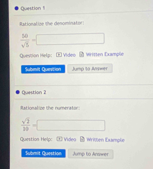 Rationalize the denominator:
 50/sqrt(5) =□
Question Help: Video Written Example 
Submit Question Jump to Answer 
Question 2 
Rationalize the numerator:
 sqrt(2)/10 =□
Question Help: D Video Written Example 
Submit Question Jump to Answer