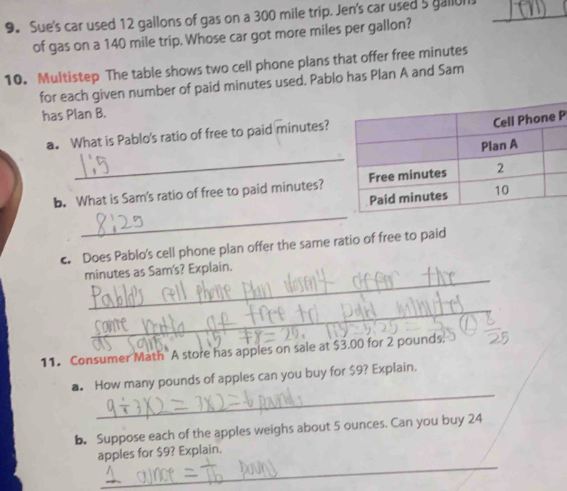 Sue's car used 12 gallons of gas on a 300 mile trip. Jen's car used 5 gallon _ 
of gas on a 140 mile trip. Whose car got more miles per gallon? 
10. Multistep The table shows two cell phone plans that offer free minutes
for each given number of paid minutes used. Pablo has Plan A and Sam 
has Plan B. 
_ 
a. What is Pablo's ratio of free to paid minutes? 
P 
_ 
b. What is Sam's ratio of free to paid minutes? 
c. Does Pablo's cell phone plan offer the same ratio of free to paid 
_
minutes as Sam's? Explain. 
_ 
11. Consumer Math A store has apples on sale at $3.00 for 2 pounds. 
_ 
a. How many pounds of apples can you buy for $9? Explain. 
b. Suppose each of the apples weighs about 5 ounces. Can you buy 24
_ 
apples for $9? Explain.