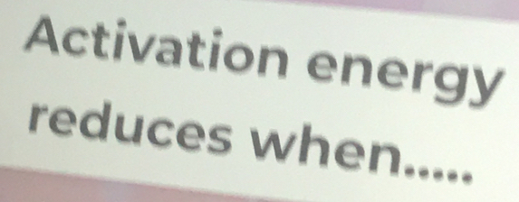 Activation energy 
reduces when.....