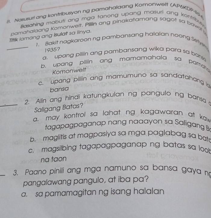 Nasusuri ang kontribusyon ng pamahalaang Komonwelt (AP6KDP-11d-4
Basahing mabuti ang mga tanong upang masuri ang kontribut 
pamahalaang Komonwelt. Pillin ang pinakatamang sagot sa bawatty
Titik lamang ang Isulat sa linya.
_1. Bakit nagkaroon ng pambansang halalan noong Setyer
1935?
a upang piliin ang pambansang wika para sa bansa
b. upang piliin ang mamamahala sa pamah 
Komonwelt
c. upang piliin ang mamumuno sa sandatahang la
bansa
_
2. Alin ang hindi katungkulan ng pangulo ng bansa 
Saligang Batas?
a. may kontrol sa lahat ng kagawaran at kaw 
tagapagpaganap nang naaayon sa Saligang B
b. maglitis at magpasiya sa mga paglabag sa bata
c. magsilbing tagapagpaganap ng batas sa loob
na taon
_
3. Paano pinili ang mga namuno sa bansa gaya n
pangalawang pangulo, at iba pa?
a. sa pamamagitan ng isang halalan