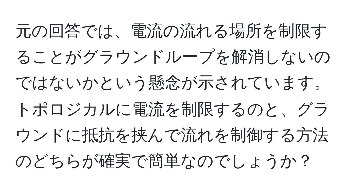 元の回答では、電流の流れる場所を制限することがグラウンドループを解消しないのではないかという懸念が示されています。トポロジカルに電流を制限するのと、グラウンドに抵抗を挟んで流れを制御する方法のどちらが確実で簡単なのでしょうか？