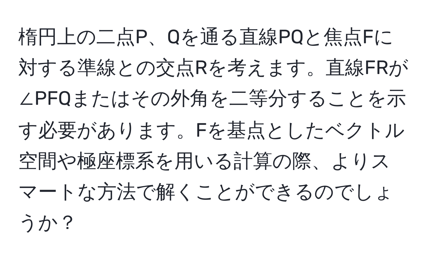 楕円上の二点P、Qを通る直線PQと焦点Fに対する準線との交点Rを考えます。直線FRが∠PFQまたはその外角を二等分することを示す必要があります。Fを基点としたベクトル空間や極座標系を用いる計算の際、よりスマートな方法で解くことができるのでしょうか？