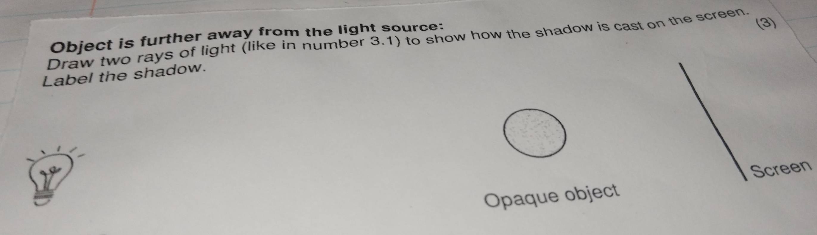 Object is further away from the light source: 
(3) 
Draw two rays of light (like in number 3.1) to show how the shadow is cast on the screen. 
Label the shadow. 
Opaque object