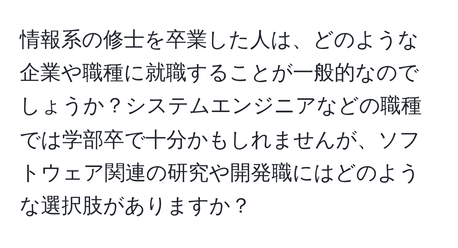 情報系の修士を卒業した人は、どのような企業や職種に就職することが一般的なのでしょうか？システムエンジニアなどの職種では学部卒で十分かもしれませんが、ソフトウェア関連の研究や開発職にはどのような選択肢がありますか？