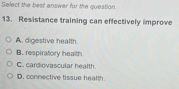 Select the best answer for the question.
13. Resistance training can effectively improve
A. digestive health.
B. respiratory health.
C. cardiovascular health.
D. connective tissue health.