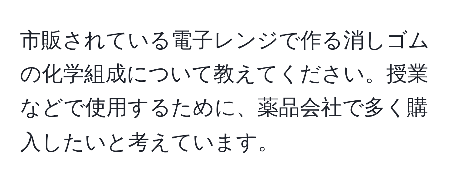 市販されている電子レンジで作る消しゴムの化学組成について教えてください。授業などで使用するために、薬品会社で多く購入したいと考えています。