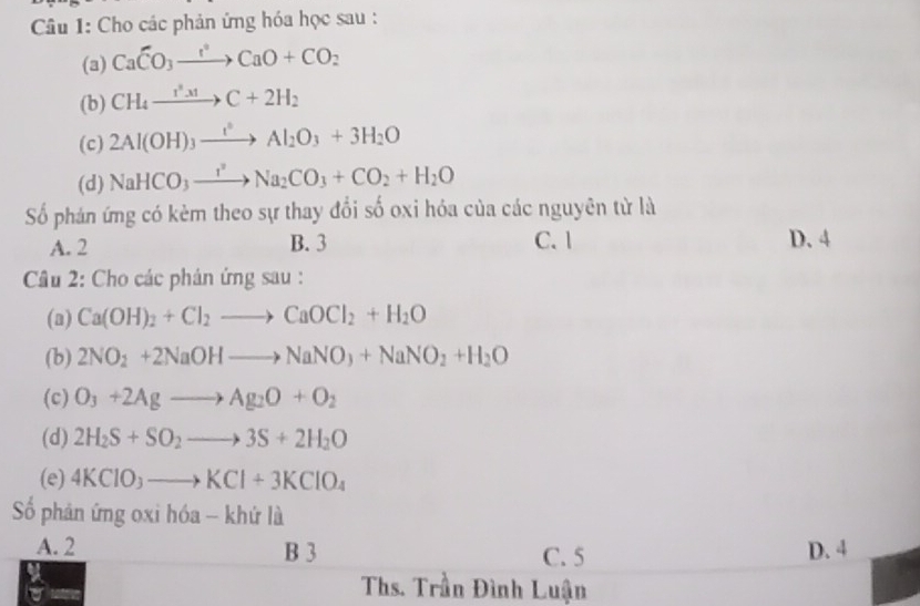 Cho các phản ứng hóa học sau :
(a) CaCO_3to CaO+CO_2
(b) CH_4xrightarrow I^3.xtC+2H_2
(c) 2Al(OH)_3xrightarrow I^2Al_2O_3+3H_2O
(d) NaHCO_3to Na_2CO_3+CO_2+H_2O
Số phán ứng có kèm theo sự thay đổi số oxi hóa của các nguyên từ là
A. 2 B. 3 C. 1 D. 4
Cầu 2: Cho các phản ứng sau :
(a) Ca(OH)_2+Cl_2to CaOCl_2+H_2O
(b) 2NO_2+2NaOHto NaNO_3+NaNO_2+H_2O
(c) O_3+2Agto Ag_2O+O_2
(d) 2H_2S+SO_2to 3S+2H_2O
(e) 4KClO_3to KCl+3KClO_4
ố phản ứng oxi hóa - khứ là
A. 2 B 3 D. 4
C. 5
Ths. Trần Đình Luận