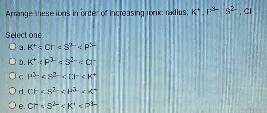 Arrange these ions in order of increasing ionic radius: K^+, P^(3-), S^(2-) , CF.
Select one:
a. K^+
b. K^+
C. P^(3-)
d. Cl^-
e. Cl^-