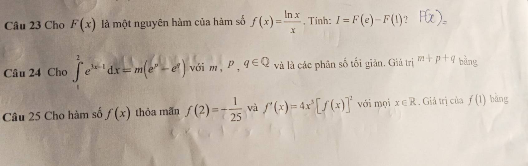 Cho F(x) là một nguyên hàm của hàm số f(x)= ln x/x . Tính: I=F(e)-F(1) ? 
Câu 24 Cho ∈t _1^(2e^3x-1)dx=m(e^p-e^q) với m, P, q∈ Q và là các phân số tối giản. Giá trị m+p+q bǎng 
Câu 25 Cho hàm số f(x) thỏa mãn f(2)=- 1/25  và f'(x)=4x^3[f(x)]^2 với mọi x∈ R. Giá trị của f(1) bǎng