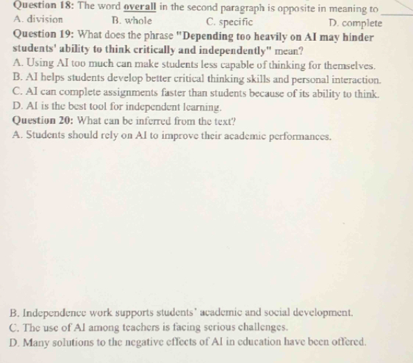 The word overall in the second paragraph is opposite in meaning to_
A. division B. whole C. specific D. complete
Question 19: What does the phrase "Depending too heavily on AI may hinder
students' ability to think critically and independently" mean?
A. Using AI too much can make students less capable of thinking for themselves.
B. AI helps students develop better critical thinking skills and personal interaction.
C. AI can complete assignments faster than students because of its ability to think.
D. AI is the best tool for independent learning.
Question 20: What can be inferred from the text?
A. Students should rely on AI to improve their academic performances.
B. Independence work supports students’ academic and social development.
C. The use of A1 among teachers is facing serious challenges.
D. Many solutions to the negative effects of AI in education have been offered.