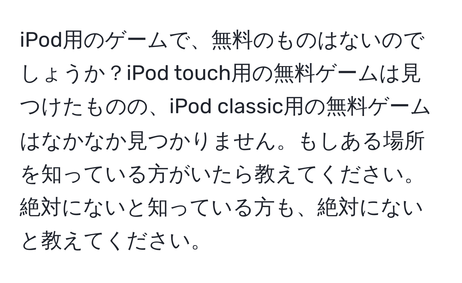 iPod用のゲームで、無料のものはないのでしょうか？iPod touch用の無料ゲームは見つけたものの、iPod classic用の無料ゲームはなかなか見つかりません。もしある場所を知っている方がいたら教えてください。絶対にないと知っている方も、絶対にないと教えてください。