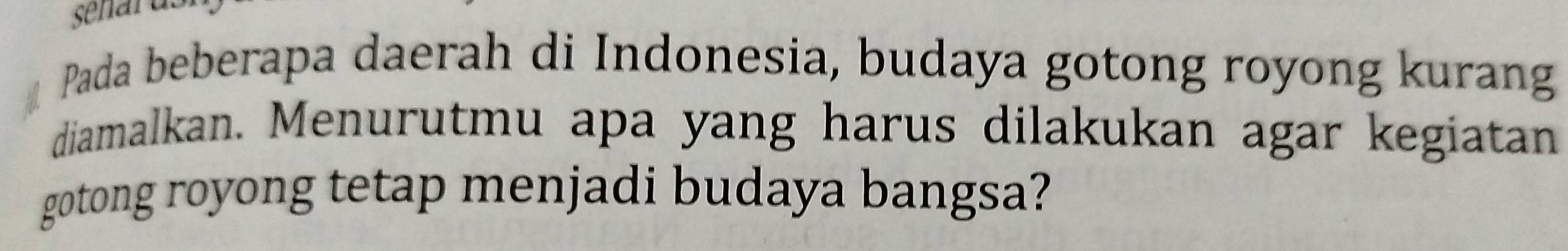 Pada beberapa daerah di Indonesia, budaya gotong royong kurang 
diamalkan. Menurutmu apa yang harus dilakukan agar kegiatan 
gotong royong tetap menjadi budaya bangsa?