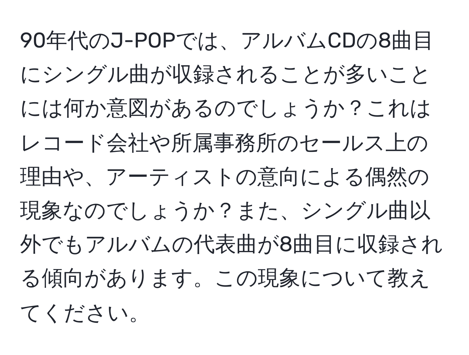 90年代のJ-POPでは、アルバムCDの8曲目にシングル曲が収録されることが多いことには何か意図があるのでしょうか？これはレコード会社や所属事務所のセールス上の理由や、アーティストの意向による偶然の現象なのでしょうか？また、シングル曲以外でもアルバムの代表曲が8曲目に収録される傾向があります。この現象について教えてください。