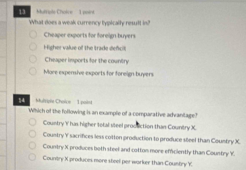 What does a weak currency typically result in?
Cheaper exports for foreign buyers
Higher value of the trade dencit
Cheaper imports for the country
More expensive exports for foreign buyers
14 Multiple Choice 1 point
Which of the following is an example of a comparative advantage?
Country Y has higher total steel production than Country X.
Country Y sacrifices less cotton production to produce steel than Country X.
Country X produces both steel and cotton more efficiently than Country Y.
Country X produces more steel per worker than Country Y.