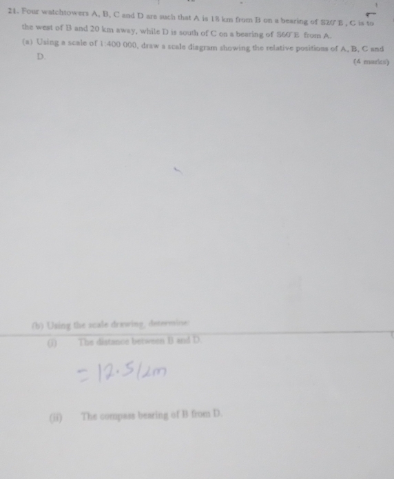 Four watchtowers A, B, C and D are such that A is 18 km from B on a bearing of 820 E , C is to 
the west of B and 20 km away, while D is south of C on a bearing of S60°E from A. 
(a) Using a scale of 1:400 000, draw a scale diagram showing the relative positions of A, B, C and
D. (4 marks) 
(b) Using the scale drawing, determine: 
() The distance between B and D. 
(ii) The compass bearing of B from D.