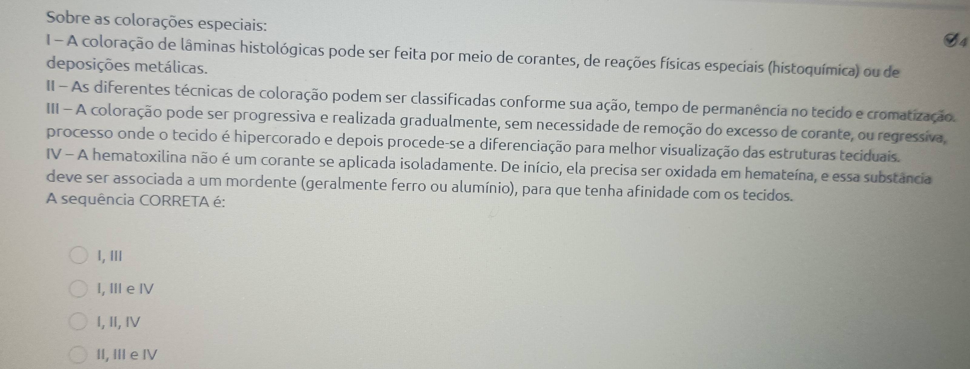 Sobre as colorações especiais:
G4
1 - A coloração de lâminas histológicas pode ser feita por meio de corantes, de reações físicas especiais (histoquímica) ou de
deposições metálicas.
II - As diferentes técnicas de coloração podem ser classificadas conforme sua ação, tempo de permanência no tecido e cromatização.
III - A coloração pode ser progressiva e realizada gradualmente, sem necessidade de remoção do excesso de corante, ou regressiva,
processo onde o tecido é hipercorado e depois procede-se a diferenciação para melhor visualização das estruturas teciduais.
IV - A hematoxilina não é um corante se aplicada isoladamente. De início, ela precisa ser oxidada em hemateína, e essa substância
deve ser associada a um mordente (geralmente ferro ou alumínio), para que tenha afinidade com os tecidos.
A sequência CORRETA é:
1, Ⅲ
I, II e ⅣV
I, Ⅱ, ⅣV
II, Ⅲ e IV