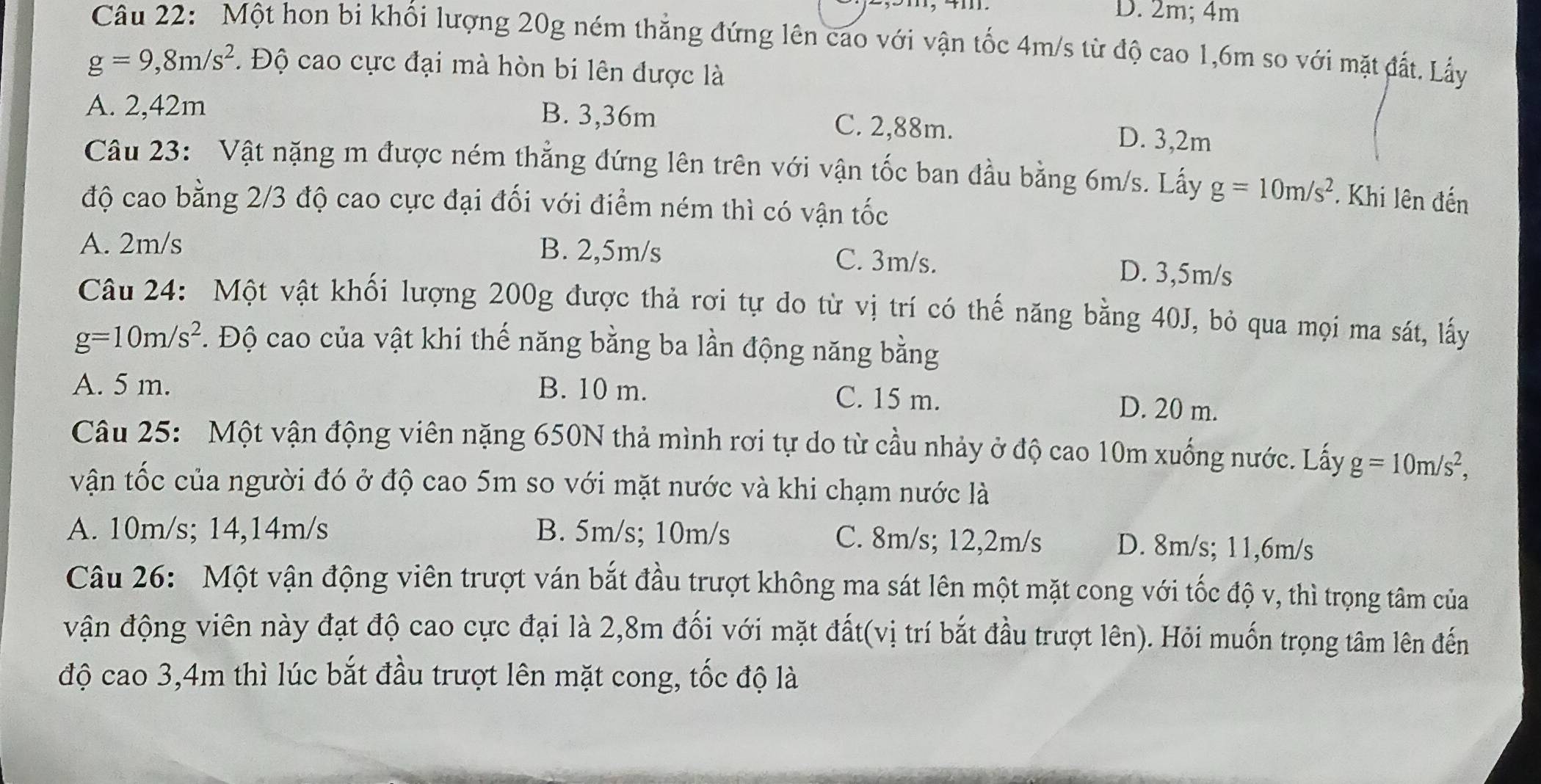 D. 2m; 4m
Câu 22: Một hon bi khối lượng 20g ném thẳng đứng lên cao với vận tốc 4m/s từ độ cao 1,6m so với mặt đất. Lấy
g=9,8m/s^2. Độ cao cực đại mà hòn bi lên được là
A. 2,42m
B. 3,36m C. 2,88m. D. 3,2m
Câu 23: Vật nặng m được ném thẳng đứng lên trên với vận tốc ban đầu bằng 6m/s. Lấy g=10m/s^2 * Khi lên đến
độ cao bằng 2/3 độ cao cực đại đối với điểm ném thì có vận tốc
A. 2m/s B. 2,5m/s C. 3m/s. D. 3,5m/s
Câu 24: Một vật khối lượng 200g được thả rơi tự do từ vị trí có thế năng bằng 40J, bỏ qua mọi ma sát, lấy
g=10m/s^2 *. Độ cao của vật khi thế năng bằng ba lần động năng bằng
A. 5 m. B. 10 m. D. 20 m.
C. 15 m.
Câu 25: Một vận động viên nặng 650N thả mình rơi tự do từ cầu nhảy ở độ cao 10m xuống nước. Lấy g=10m/s^2,
vận tốc của người đó ở độ cao 5m so với mặt nước và khi chạm nước là
A. 10m/s; 14,14m/s B. 5m/s; 10m/s C. 8m/s; 12,2m/s D. 8m/s; 11,6m/s
Câu 26: Một vận động viên trượt ván bắt đầu trượt không ma sát lên một mặt cong với tốc độ v, thì trọng tâm của
vận động viên này đạt độ cao cực đại là 2,8m đối với mặt đất(vị trí bắt đầu trượt lên). Hỏi muốn trọng tâm lên đến
độ cao 3,4m thì lúc bắt đầu trượt lên mặt cong, tốc độ là