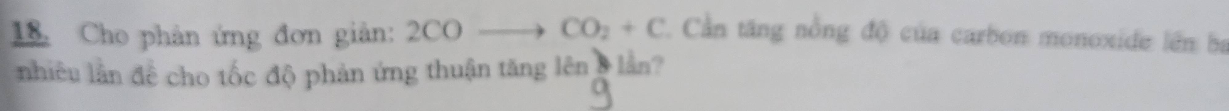 CO_2+C
18. Cho phản ứng đơn giản: 2CO Cần tăng nồng độ của carbon monoxide lên ba 
nhiêu lần để cho tốc độ phản ứng thuận tăng lên 8 lần?