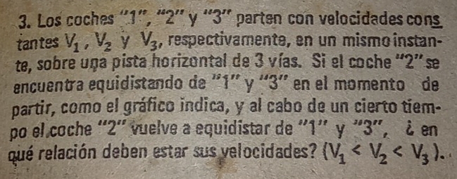 Los coches ' 1 ”, “ 2 ' y ' 3 '' parten con velocidades cons 
tantes V_1, V_2 y V_3 , respectivamente, en un mismo instan- 
te, sobre una pista horizontal de 3 vías. Si el coche “ 2 ” se 
encuentra equidistando de '' 1 ' y ' 3 ' en el momento de 
partir, como el gráfico indica, y al cabo de un cierto tiem- 
po el coche ' 2 '' vuelve a equidistar de ' 1 '' y ' 3 ', & en 
qué relación deben estar sus velocidades? (V_1 .