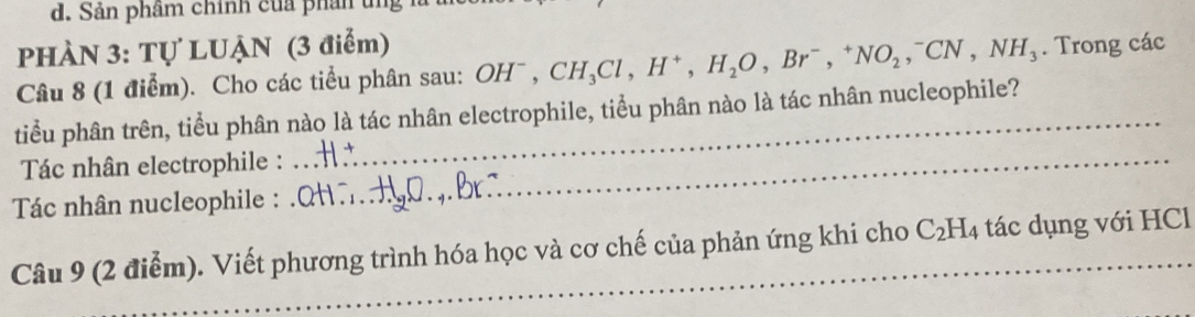 Sản phâm chính của phân tng 
PHÀN 3: Tự LUẠN (3 điểm) 
Câu 8 (1 điểm). Cho các tiểu phân sau: OH^-, CH_3Cl, H^+, H_2O, Br^-, ^+NO_2, ^-CN, NH_3. Trong các 
tiểu phân trên, tiểu phân nào là tác nhân electrophile, tiểu phân nào là tác nhân nucleophile? 
Tác nhân electrophile :_ 
Tác nhân nucleophile : 
Câu 9 (2 điểm). Viết phương trình hóa học và cơ chế của phản ứng khi cho C_2H_4 tác dụng với HCl